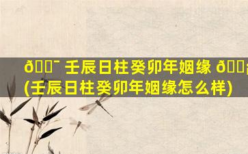 🐯 壬辰日柱癸卯年姻缘 🐡 (壬辰日柱癸卯年姻缘怎么样)